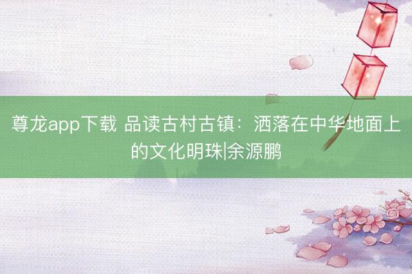 尊龙app下载 品读古村古镇：洒落在中华地面上的文化明珠|余源鹏
