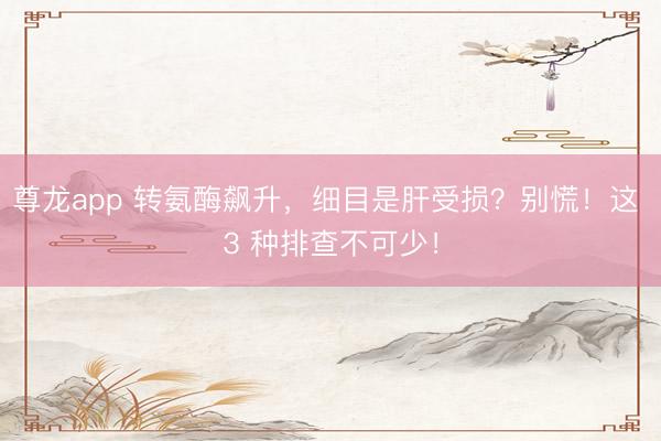 尊龙app 转氨酶飙升，细目是肝受损？别慌！这 3 种排查不可少！
