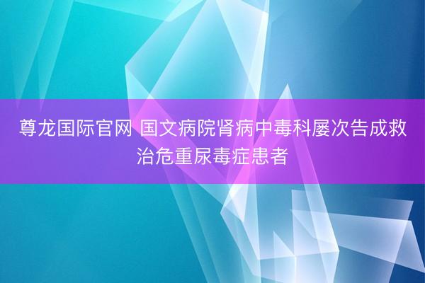 尊龙国际官网 国文病院肾病中毒科屡次告成救治危重尿毒症患者