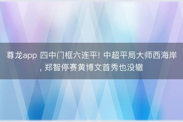 尊龙app 四中门框六连平! 中超平局大师西海岸， 郑智停赛黄博文首秀也没辙