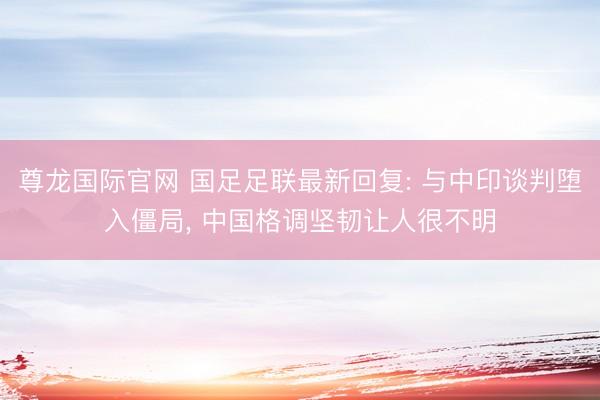 尊龙国际官网 国足足联最新回复: 与中印谈判堕入僵局， 中国格调坚韧让人很不明