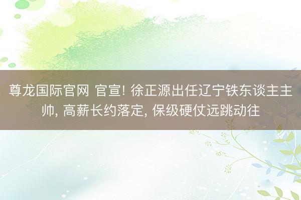尊龙国际官网 官宣! 徐正源出任辽宁铁东谈主主帅， 高薪长约落定， 保级硬仗远跳动往