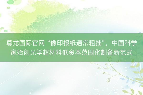 尊龙国际官网 “像印报纸通常粗拙”，中国科学家始创光学超材料低资本范围化制备新范式