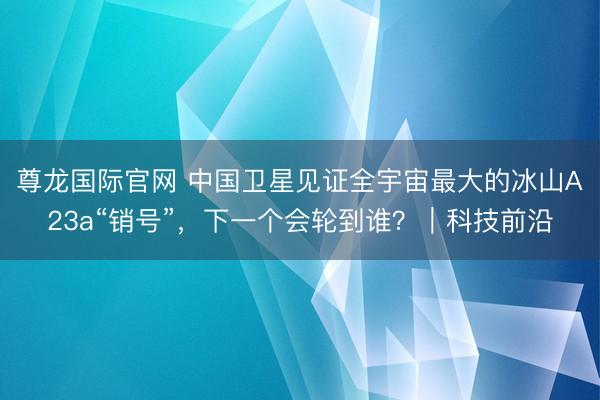 尊龙国际官网 中国卫星见证全宇宙最大的冰山A23a“销号”，下一个会轮到谁？｜科技前沿