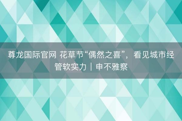 尊龙国际官网 花草节“偶然之喜”，看见城市经管软实力｜申不雅察