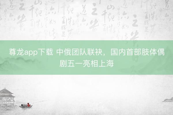 尊龙app下载 中俄团队联袂，国内首部肢体偶剧五一亮相上海