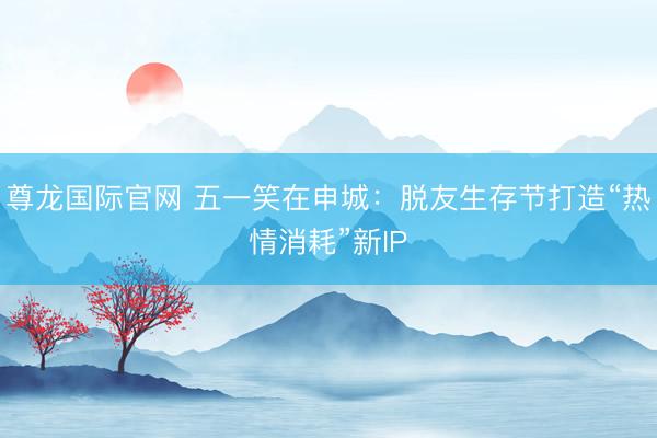 尊龙国际官网 五一笑在申城：脱友生存节打造“热情消耗”新IP