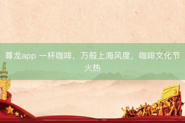 尊龙app 一杯咖啡，万般上海风度，咖啡文化节火热
