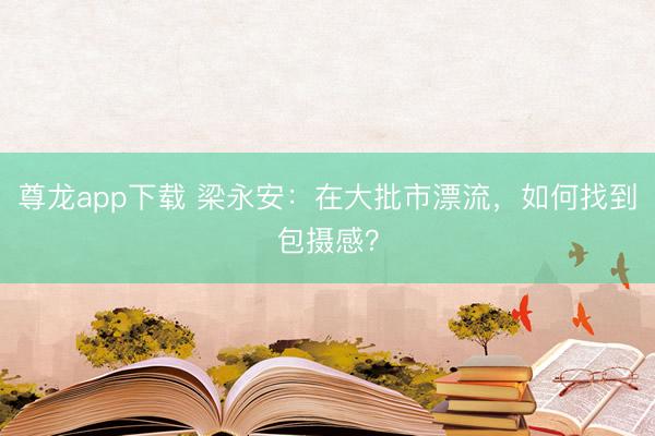 尊龙app下载 梁永安：在大批市漂流，如何找到包摄感？