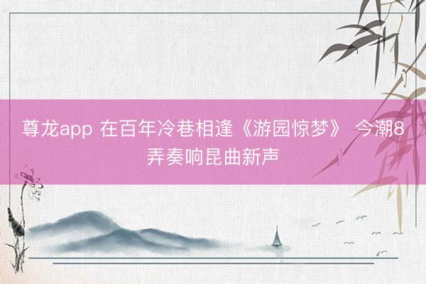 尊龙app 在百年冷巷相逢《游园惊梦》 今潮8弄奏响昆曲新声