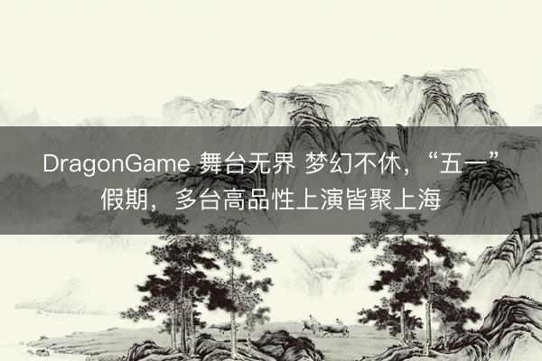 DragonGame 舞台无界 梦幻不休，“五一”假期，多台高品性上演皆聚上海