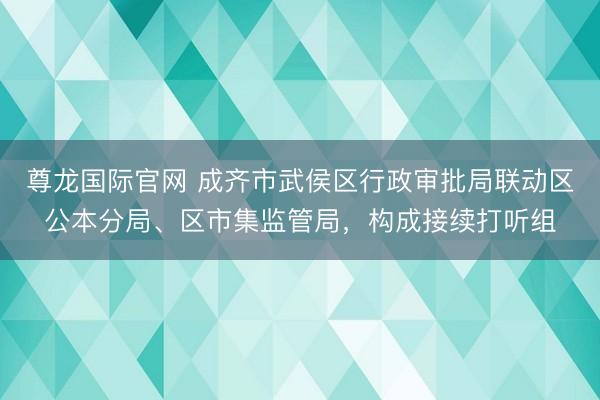 尊龙国际官网 成齐市武侯区行政审批局联动区公本分局、区市集监管局，构成接续打听组