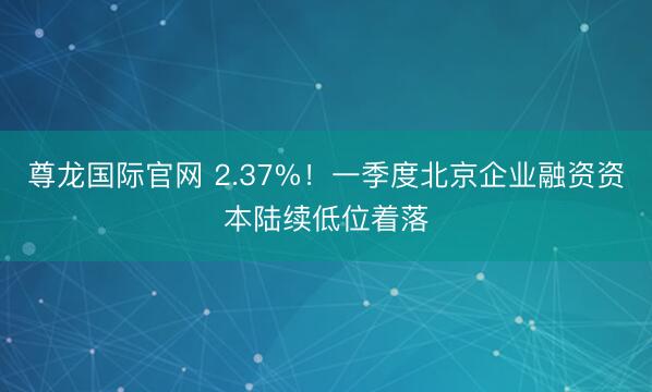尊龙国际官网 2.37%！一季度北京企业融资资本陆续低位着落