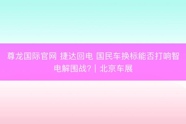 尊龙国际官网 捷达回电 国民车换标能否打响智电解围战?｜北京车展
