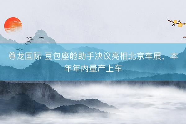 尊龙国际 豆包座舱助手决议亮相北京车展，本年年内量产上车