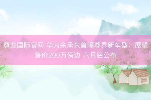 尊龙国际官网 华为余承东首曝尊界新车型：展望售价200万傍边 六月底公布