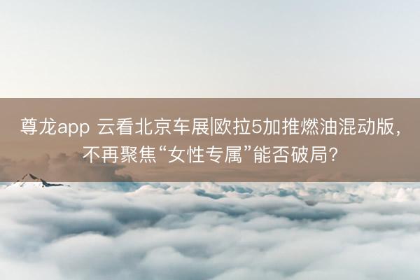 尊龙app 云看北京车展|欧拉5加推燃油混动版，不再聚焦“女性专属”能否破局?